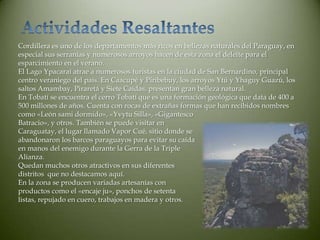 Cordillera es uno de los departamentos más ricos en bellezas naturales del Paraguay, en
especial sus serranías y numerosos arroyos hacen de esta zona el deleite para el
esparcimiento en el verano.
El Lago Ypacaraí atrae a numerosos turistas en la ciudad de San Bernardino, principal
centro veraniego del país. En Caacupé y Piribebuy, los arroyos Ytú y Yhaguy Guazú, los
saltos Amambay, Piraretá y Siete Caídas, presentan gran belleza natural.
En Tobatí se encuentra el cerro Tobatí que es una formación geológica que data de 400 a
500 millones de años. Cuenta con rocas de extrañas formas que han recibidos nombres
como «León sami dormido», «Yvytu Silla», «Gigantesco
Batracio», y otros. También se puede visitar en
Caraguatay, el lugar llamado Vapor Cué, sitio donde se
abandonaron los barcos paraguayos para evitar su caída
en manos del enemigo durante la Gerra de la Triple
Alianza.
Quedan muchos otros atractivos en sus diferentes
distritos que no destacamos aquí.
En la zona se producen variadas artesanías con
productos como el «encaje ju», ponchos de setenta
listas, repujado en cuero, trabajos en madera y otros.
 