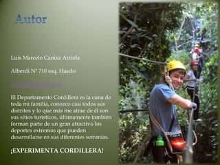 Luis Marcelo Caniza Arriola

Alberdi Nº 710 esq. Haedo

atomo83@gmail.com

El Departamento Cordillera es la cuna de
toda mi familia, conozco casi todos sus
distritos y lo que más me atrae de él son
sus sitios turísticos, últimamente también
forman parte de un gran atractivo los
deportes extremos que pueden
desarrollarse en sus diferentes serranías.

¡EXPERIMENTA CORDILLERA!
 