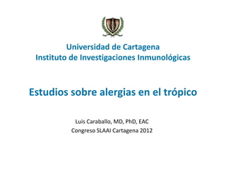 Universidad de Cartagena
 Instituto de Investigaciones Inmunológicas



Estudios sobre alergias en el trópico

           Luis Caraballo, MD, PhD, EAC
          Congreso SLAAI Cartagena 2012
 