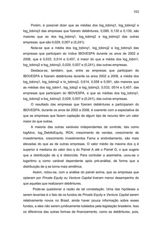 103
Porém, é possível dizer que as médias dos log_tobinq1, log_tobinq2 e
log_tobinq3 das empresas que fizeram debêntures, 0,089, 0,130 e 0,139, são
maiores que as dos log_tobinq1, log_tobinq2 e log_tobinq3 das outras
empresas, que são 0,029, 0,007 e (0,241).
Nota-se que a média dos log_tobinq1, log_tobinq2 e log_tobinq3 das
empresas que participam do índice IBOVESPA durante os anos de 2002 a
2008, que é 0,533, 0,514 e 0,457, é maior do que a média dos log_tobin1,
log_tobinq2 e log_tobinq3, 0,029, 0,007 e (0,241), das outras empresas.
Destaca-se, também, que, entre as empresas que participam do
IBOVESPA e fizeram debêntures durante os anos 2002 a 2008, a média dos
log_tobinq1, log_tobinq2 e lo_tobinq3, 0,614, 0,558 e 0,591, são maiores que
as médias dos log_tobin1, log_tobq2 e log_tobinq3, 0,533, 0514 e 0,457, das
empresas que participam do IBOVESPA, e que as médias dos log_tobinq1,
log_tobinq2 e loq_tobinq3, 0,029, 0,007 e (0,241), das outras empresas.
O resultado das empresas que fizeram debêntures e participaram do
IBOVESPA, durante os anos de 2002 a 2008, é coerente com a expectativa de
que as empresas que fazem captação de algum tipo de recurso têm um valor
maior do que outras.
A maioria das outras variáveis independentes de controle, tais como
logAtivo, log_DebttoEquity, ROA, crescimento de vendas, crescimento de
investimentos, crescimento investimentos Fama e endividamento, são mais
elevadas do que as de outras empresas. O valor médio da maioria dos q é
superior à mediana do valor dos q do Painel A até o Painel G, o que sugere
que a distribuição de q é distorcida. Para controlar a assimetria, usou-se o
logaritmo q como variável dependente após pré-análise, de forma que a
distribuição de q se torna mais simétrica.
Assim, notou-se, com a análise do painel acima, que as empresas que
optaram por Private Equity ou Venture Capital tiveram menor desempenho do
que aquelas que realizaram debêntures.
Pode-se questionar a razão de tal constatação. Uma das hipóteses a
serem levantas é o fato de os fundos de Private Equity e Venture Capital serem
relativamente novos no Brasil, ainda haver pouca informação sobre esses
fundos, e eles não serem juridicamente tutelados pela legislação brasileira. Isso
os diferencia das outras formas de financiamento, como as debêntures, pois,
 