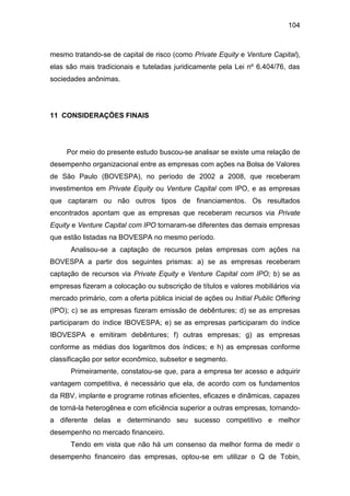 104
mesmo tratando-se de capital de risco (como Private Equity e Venture Capital),
elas são mais tradicionais e tuteladas juridicamente pela Lei nº 6.404/76, das
sociedades anônimas.
11 CONSIDERAÇÕES FINAIS
Por meio do presente estudo buscou-se analisar se existe uma relação de
desempenho organizacional entre as empresas com ações na Bolsa de Valores
de São Paulo (BOVESPA), no período de 2002 a 2008, que receberam
investimentos em Private Equity ou Venture Capital com IPO, e as empresas
que captaram ou não outros tipos de financiamentos. Os resultados
encontrados apontam que as empresas que receberam recursos via Private
Equity e Venture Capital com IPO tornaram-se diferentes das demais empresas
que estão listadas na BOVESPA no mesmo período.
Analisou-se a captação de recursos pelas empresas com ações na
BOVESPA a partir dos seguintes prismas: a) se as empresas receberam
captação de recursos via Private Equity e Venture Capital com IPO; b) se as
empresas fizeram a colocação ou subscrição de títulos e valores mobiliários via
mercado primário, com a oferta pública inicial de ações ou Initial Public Offering
(IPO); c) se as empresas fizeram emissão de debêntures; d) se as empresas
participaram do índice IBOVESPA; e) se as empresas participaram do índice
IBOVESPA e emitiram debêntures; f) outras empresas; g) as empresas
conforme as médias dos logaritmos dos índices; e h) as empresas conforme
classificação por setor econômico, subsetor e segmento.
Primeiramente, constatou-se que, para a empresa ter acesso e adquirir
vantagem competitiva, é necessário que ela, de acordo com os fundamentos
da RBV, implante e programe rotinas eficientes, eficazes e dinâmicas, capazes
de torná-la heterogênea e com eficiência superior a outras empresas, tornando-
a diferente delas e determinando seu sucesso competitivo e melhor
desempenho no mercado financeiro.
Tendo em vista que não há um consenso da melhor forma de medir o
desempenho financeiro das empresas, optou-se em utilizar o Q de Tobin,
 