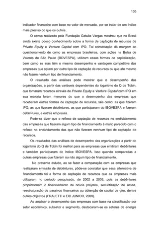 105
indicador financeiro com base no valor de mercado, por se tratar de um índice
mais preciso do que os outros.
O censo realizado pela Fundação Getulio Vargas mostrou que no Brasil
ainda existe pouco conhecimento sobre a forma de captação de recursos de
Private Equity e Venture Capital com IPO. Tal constatação dá margem ao
questionamento de como as empresas brasileiras, com ações na Bolsa de
Valores de São Paulo (BOVESPA), utilizam essas formas de capitalização,
bem como se elas têm o mesmo desempenho e vantagem competitiva das
empresas que optam por outro tipo de captação de recursos ou que até mesmo
não fazem nenhum tipo de financiamento.
O resultado das análises pode mostrar que o desempenho das
organizações, a partir das variáveis dependentes do logaritmo do Q de Tobin,
que tomaram recursos através de Private Equity e Venture Capital com IPO em
sua maioria foram menores do que o desempenho das empresas que
receberam outras formas de captação de recursos, tais como: as que fizeram
IPO, as que fizeram debêntures, as que participaram do IBOVESPA e fizeram
debêntures, e outras empresas.
Pode-se dizer que o reflexo de captação de recursos no endividamento
das empresas que fizeram algum tipo de financiamento é muito parecido com o
reflexo no endividamento das que não fizeram nenhum tipo de captação de
recursos.
Os resultados das análises de desempenho das organizações a partir do
logaritmo do Q de Tobin foi melhor para as empresas que emitiram debêntures
e também participaram do índice IBOVESPA. Isso quando comparadas a
outras empresas que fizeram ou não algum tipo de financiamento.
No presente estudo, ao se fazer a comparação com as empresas que
realizaram emissão de debêntures, pôde-se constatar que essa alternativa de
financiamento foi a forma de captação de recursos que as empresas mais
utilizaram no período pesquisado, de 2002 a 2008, pois as debêntures
proporcionam o financiamento de novos projetos, securitização de ativos,
reestruturação de passivos financeiros ou obtenção de capital de giro, dentre
outros objetivos (FRALETTI e EID JUNIOR, 2008).
Ao analisar o desempenho das empresas com base na classificação por
setor econômico, subsetor e segmento, destacaram-se os setores de energia
 