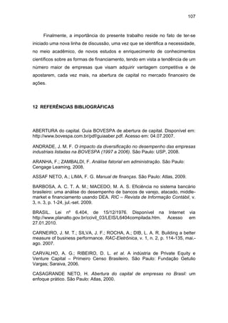 107
Finalmente, a importância do presente trabalho reside no fato de ter-se
iniciado uma nova linha de discussão, uma vez que se identifica a necessidade,
no meio acadêmico, de novos estudos e enriquecimento de conhecimentos
científicos sobre as formas de financiamento, tendo em vista a tendência de um
número maior de empresas que visam adquirir vantagem competitiva e de
apostarem, cada vez mais, na abertura de capital no mercado financeiro de
ações.
12 REFERÊNCIAS BIBLIOGRÁFICAS
ABERTURA do capital. Guia BOVESPA de abertura de capital. Disponível em:
http://www.bovespa.com.br/pdf/guiaaber.pdf. Acesso em: 04.07.2007.
ANDRADE, J. M. F. O impacto da diversificação no desempenho das empresas
industriais listadas na BOVESPA (1997 a 2006). São Paulo: USP, 2008.
ARANHA, F.; ZAMBALDI, F. Análise fatorial em administração. São Paulo:
Cengage Leaming, 2008.
ASSAF NETO, A.; LIMA, F. G. Manual de finanças. São Paulo: Atlas, 2009.
BARBOSA, A. C. T. A. M.; MACEDO, M. A. S. Eficiência no sistema bancário
brasileiro: uma análise do desempenho de bancos de varejo, atacado, middle-
market e financiamento usando DEA. RIC – Revista de Informação Contábil, v.
3, n. 3, p. 1-24, jul.-set. 2009.
BRASIL. Lei nº 6.404, de 15/12/1976. Disponível na Internet via
http://www.planalto.gov.br/ccivil_03/LEIS/L6404compilada.htm. Acesso em
27.01.2010.
CARNEIRO, J. M. T.; SILVA, J. F.; ROCHA, A.; DIB, L. A. R. Building a better
measure of business performance. RAC-Eletrônica, v. 1, n. 2, p. 114-135, mai.-
ago. 2007.
CARVALHO, A. G.; RIBEIRO, D. L. et al. A indústria de Private Equity e
Venture Capital – Primeiro Censo Brasileiro. São Paulo: Fundação Getulio
Vargas; Saraiva, 2006.
CASAGRANDE NETO, H. Abertura do capital de empresas no Brasil: um
enfoque prático. São Paulo: Atlas, 2000.
 