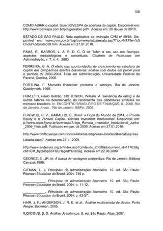 108
COMO ABRIR o capital. Guia BOVESPA de abertura de capital. Disponível em:
http://www.bovespa.com.br/pdf/guiaaber.pdf>. Acesso em: 20 de jan de 2010.
ESTADO DE SÃO PAULO. Nota explicativa da instrução CVM nº 59/86. Dis-
ponível em: www.cvm.gov.br/asp/cvmwww/atos/exiato.asp?Tipo=N&File=%5
Cnota%5Cnota059.htm. Acesso em 27.01.2010.
FAMÁ, R.; BARROS, L. A. B. D. C. Q de Tobin e seu uso em finanças:
aspectos metodológicos e conceituais. Caderno de Pesquisas em
Administração, v. 7, n. 4, 2000.
FERREIRA, G. A. O efeito das oportunidades de crescimento na estrutura de
capital das companhias abertas brasileiras: análise com dados em painel para
o período de 2000-2004. Tese em Administração, Universidade Federal do
Paraná, Curitiba, 2006.
FORTUNA, E. Mercado financeiro: produtos e serviços. Rio de Janeiro:
Qualitymark, 1999.
FRALETTI, Paulo Beltrão; EID JUNIOR, William. A relevância do rating e de
outros fatores na determinação do rendimento das debêntures emitidas no
mercado brasileiro. In: ENCONTRO BRASILEIRO DE FINANÇAS, 8., 2008, Rio
de Janeiro. Anais... Rio de Janeiro: EBFin, 2008.
FURTADO, C. V.; RAMALHO, C. Brasil: a Copa do Mundo de 2014, o Private
Equity e o Venture Capital. Revista Investidor Institucional. Disponível em:
p://www.cepe.fgvsp.br/download/Artigo_Revista_Investidor_Institucional_Junho
_2009_Final.pdf. Publicado em jun. de 2009. Acesso em 27.01.2010.
http://www.bmfbovespa.com.br/cias-listadas/empresas-listadas/BuscaEmpresa
Listada.aspx?. Acesso em 22.11.2009.
http://www.endeavor.org.br/index.asp?conteudo_id=28&document_id=11763&g
clid=CM_byqfe5p8CFQLHsgodYGOvGg. Acesso em 22.06.2009.
GEORGE, S., JR. In: A busca da vantagem competitiva. Rio de Janeiro: Editora
Campus,1998.
GITMAN, L. J. Princípios de administração financeira. 10. ed. São Paulo:
Pearson Education do Brasil, 2004. 745 p.
____________. Princípios de administração financeira. 10. ed. São Paulo:
Pearson Education do Brasil, 2004. p. 11-12.
____________. Princípios de administração financeira. 10. ed. São Paulo:
Pearson Education do Brasil, 2004. p. 42-57.
HAIR, J. F.; ANDERSON, J. R. E. et al.. Análise multivariada de dados. Porto
Alegre: Bookman, 2005.
IUDICIBUS, S. D. Análise de balanços. 8. ed. São Paulo: Atlas, 2007.
 