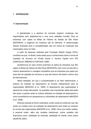 11
1 INTRODUÇÃO
1.1 Apresentação
A globalização e a abertura de mercado exigiram mudanças nas
organizações para adaptarem-se a uma nova realidade mundial. Para as
empresas com ações na Bolsa de Valores do Estado de São Paulo
(BOVESPA), a exigência de mudança não foi diferente. A reestruturação
dessas empresas para a competitividade veio em busca de mudanças das
corporações como um todo.
A partir de pesquisa realizada pela Fundação Getúlio Vargas (FGV),
constatou-se que, no Brasil, ainda existe pouco conhecimento sobre a forma de
captação de recursos de Private Equity e Venture Capital com IPO
(CARVALHO, RIBEIRO E FURTADO, 2006).
Questiona-se se essa mesma premissa se aplica às empresas que têm
ações na Bolsa de Valores de São Paulo (BOVESPA), bem como se elas têm o
mesmo desempenho e vantagem competitiva que as empresas que optam por
outro tipo de captação de recursos ou que até mesmo não fazem nenhum tipo
de financiamento.
Nesta realidade, em que a competitividade é um fator determinante, o
sistema de medição de desempenho se tornaria indispensável para as
organizações (MACEDO et al., 2008). O desempenho das organizações é
passível de muitas discussões. As questões mais importantes desta discussão
são quais e quantos serão os índices utilizados na medição de desempenho e
como consolidá-los em perspectivas ou dimensões de desempenho (MACEDO
et al., 2008).
Diversos estudos já foram publicados, porém pode-se evidenciar que não
existe um modelo único de avaliação de desempenho para todas as variáveis
do mundo das organizações (MACEDO et al., 2008). Para uma melhor análise,
é possível inserir, além dos modelos tradicionais, outros modelos não
financeiros como: satisfação do acionista, satisfação do cliente, entre outros
(NUINTIN, 2007).
 