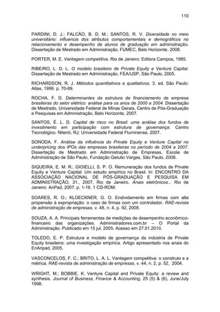 110
PARDINI, D. J.; FALCÃO, B. D. M.; SANTOS, R. V. Diversidade no meio
universitário: influencia dos atributos comportamentais e demográficos no
relacionamento e desempenho de alunos de graduação em administração.
Dissertação de Mestrado em Administração, FUMEC, Belo Horizonte, 2008.
PORTER, M. E. Vantagem competitiva. Rio de Janeiro: Editora Campos, 1985.
RIBEIRO, L. D. L. O modelo brasileiro de Private Equity e Venture Capital.
Dissertação de Mestrado em Administração, FEA/USP, São Paulo, 2005.
RICHARDSON, R. J. Métodos quantitativos e qualitativos. 3. ed. São Paulo:
Atlas, 1999. p. 70-89.
ROCHA, F. D. Determinantes da estrutura de financiamento de empresa
brasileiras do setor elétrico: análise para os anos de 2000 a 2004. Dissertação
de Mestrado, Universidade Federal de Minas Gerais, Centro de Pós-Graduação
e Pesquisas em Administração, Belo Horizonte, 2007.
SANTOS, É. L. D. Capital de risco no Brasil: uma análise dos fundos de
investimento em participação com estrutura de governança: Centro
Tecnológico. Niterói, RJ: Universidade Federal Fluminense, 2007.
SONODA, F. Análise da influência do Private Equity e Venture Capital no
underpricing dos IPOs das empresas brasileiras no período de 2004 a 2007.
Dissertação de Mestrado em Administração de Empresas, Escola de
Administração de São Paulo, Fundação Getulio Vargas, São Paulo, 2008.
SIQUEIRA, E. M. R.; GIOIELLI, S. P. O. Remuneração dos fundos de Private
Equity e Venture Capital: Um estudo empírico no Brasil. In: ENCONTRO DA
ASSOCIAÇÃO NACIONAL DE PÓS-GRADUAÇÃO E PESQUISA EM
ADMINISTRAÇÃO, 31., 2007, Rio de Janeiro. Anais eletrônicos... Rio de
Janeiro: AnPad, 2007. p. 1-16. 1 CD-ROM.
SOARES, R. O.; KLOECKNER, G. O. Endividamento em firmas com alta
propensão à expropriação: o caso de firmas com um controlador. RAE-revista
de administração de empresas, v. 48, n. 4, p. 92, 2008.
SOUZA, A. A. Principais ferramentas de medições de desempenho econômico-
financeiro das organizações. Administradores.com.br – O Portal da
Administração. Publicado em 15 jul. 2005. Acesso em 27.01.2010.
TOLEDO, E. P. Estrutura e modelo de governança da indústria de Private
Equity brasileira: uma investigação empírica. Artigo apresentado nos anais do
EnAnpad, 2005.
VASCONCELOS, F. C.; BRITO, L. A. L. Vantagem competitiva: o construto e a
métrica. RAE-revista de administração de empresas, v. 44, n. 2, p. 52, 2004.
WRIGHT, M.; BOBBIE, K. Venture Capital and Private Equity: a review and
synthesis. Journal of Business, Finance & Accounting, 25 (5) & (6), June/July
1998.
 