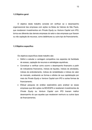 13
1.2 Objetivo geral
O objetivo deste trabalho consiste em verificar se o desempenho
organizacional das empresas com ações na Bolsa de Valores de São Paulo,
que receberam investimentos em Private Equity ou Venture Capital com IPO,
tornou-se diferente das demais empresas do setor e das empresas que fizeram
ou não captação de recursos, como debêntures ou outro tipo de financiamento.
1.3 Objetivo específico
Os objetivos específicos deste trabalho são:
Definir e estudar a vantagem competitiva nos aspectos de facilidade
de acesso, captação de recursos e estratégias aquisitivas.
Conceituar e verificar como ocorre o desempenho financeiro a partir
de indicadores financeiros, índices de liquidez, índices de atividades,
índices de endividamento, índices de rentabilidade e índices de valor
de mercado, analisando as formas e efeitos de sua capitalização por
meio de Private Equity e Venture Capital com IPO e outras formas de
financiamento.
Efetuar pesquisa de análise exploratória para analisar se essas
empresas que têm ações na BOVESPA e receberam investimentos de
Private Equity ou Venture Capital com IPO tiveram melhor
desempenho do que aquelas que receberam nenhuns ou outros tipos
de financiamentos.
 