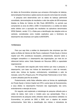 15
de dados da Economática (empresa que armazena informações de balanço,
demonstrações financeiras e ações) acerca do assunto como base de consulta.
A pesquisa será desenvolvida com os dados do balanço patrimonial
consolidado, demonstrações de resultados e valor das ações de 639 empresas
listadas na Bolsa de Valores de São Paulo (BOVESPA), no período que
compreende os anos de 2002 a 2008. O levantamento e a análise de dados
serão obtidos com a apuração dos resultados via aplicativos denominados
SPSS Statistic, versão 17.0, e Stata para a identificação das relações entre as
variáveis, consideradas como modelo explicativo para o fenômeno de
desempenho das empresas com ações na BOVESPA.
1.6 Estrutura
Para que seja feita a análise do desempenho das empresas que têm
ações na Bolsa de Valores de São Paulo e realizaram Private Equity e Venture
Capital com IPO, acredita-se necessário, primeiramente, discorrer sobre a
vantagem competitiva e o desempenho das organizações, por meio de um
referencial teórico sobre Visão Baseada em Recursos (RBV) e capacidade
organizacional.
Tal discussão será seguida pelo marco teórico que situa a pesquisa, o
desempenho, com base nos índices de desempenho e valor de mercado,
sendo eles: índices de liquidez, endividamento, rentabilidade e valor de
mercado, como P/L (Preço/Lucro), P/V (Preço/Valor Patrimonial) e Q de Tobin,
a serem utilizados para fins de análise.
Posteriormente, serão feitas reflexões sobre as formas de capitalização
de Private Equity e Venture Capital com IPO e outros tipos de financiamentos,
e seus efeitos no desempenho financeiro das organizações, tais como,
endividamento e retenção de lucros.
Em seguida, será explanada a metodologia de pesquisa utilizada para a
coleta de dados, bem como o modelo para sua apresentação. Para o
direcionamento da pesquisa serão utilizados dados secundários coletados na
Economática, no período de 2002 a 2008, com o objetivo de ampliar
conhecimentos. Será feita a classificação dos índices e indicadores de
 
