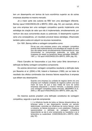 17
tem um desempenho em termos de lucro econômico superior ao de outras
empresas atuantes no mesmo mercado.
Já a maior parte dos autores da RBV tem uma abordagem diferente.
Barney (apud VASCONCELOS e BRITO, 2004, pág. 52), por exemplo, afirma
que uma empresa tem uma vantagem competitiva quando implementa uma
estratégia de criação de valor que não é implementada, simultaneamente, por
nenhum dos seus concorrentes atuais ou potenciais. O desempenho superior
seria uma conseqüência, um resultado provável dessa estratégia, influenciado
também pelos custos em adquirir os recursos necessários.
Em 1991, Barney define a vantagem competitiva como:
Diz-se que uma empresa possui uma vantagem competitiva
quando está implementando uma estratégia de criação de valor
que não esteja sendo simultaneamente implementada por seus
concorrentes ou concorrentes potenciais, os quais são
incapazes de repetir os benefícios dessa estratégia (BARNEY,
1991, p. 102 apud VASCONCELOS e BRITO, 2004, pág. 55).
Flávio Carvalho de Vasconcelos e Luiz Artur Ledur Brito denominam a
definição de Barley vantagem competitiva componente.
Os autores denominam vantagem competitiva resultante a definição dada
por Besanko et al. (2004) e Hitt, Ireland e Hoskisson (1999), por se tratar do
resultado dos efeitos combinados dos diversos fatores específicos à empresa
que afetam seu desempenho:
Quando uma empresa (ou unidade de negócio dentro de uma
empresa com múltiplas unidades de negócio) aufere uma taxa
maior de lucro do que a taxa média de lucro de outras
empresas disputando o mesmo mercado, a empresa possui
uma vantagem competitiva nesse mercado. (BESANKO et al.,
2004, p. 360 apud VASCONCELOS e BRITO, 2004, pág. 54).
Os mesmos autores propõem uma definição constitutiva de vantagem
competitiva, segundo a qual ela compreende:
[...] a influência líquida de todos os fatores idiossincráticos da
empresa sobre o seu desempenho durante um período
determinado, excluídas as influências de outros fatores, como
a indústria, os fatores temporais e o erro estatístico. Podemos
operacionalizar a definição de vantagem competitiva
respondendo se ela é uma componente ou resultante e se é
temporária ou sustentável. (VASCONCELOS e BRITO, 2004,
pág. 54).
 