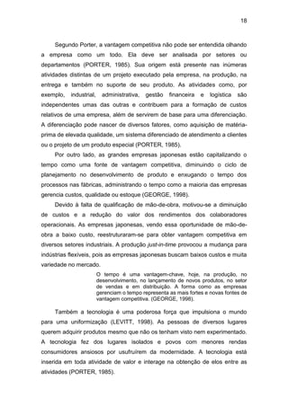 18
Segundo Porter, a vantagem competitiva não pode ser entendida olhando
a empresa como um todo. Ela deve ser analisada por setores ou
departamentos (PORTER, 1985). Sua origem está presente nas inúmeras
atividades distintas de um projeto executado pela empresa, na produção, na
entrega e também no suporte de seu produto. As atividades como, por
exemplo, industrial, administrativa, gestão financeira e logística são
independentes umas das outras e contribuem para a formação de custos
relativos de uma empresa, além de servirem de base para uma diferenciação.
A diferenciação pode nascer de diversos fatores, como aquisição de matéria-
prima de elevada qualidade, um sistema diferenciado de atendimento a clientes
ou o projeto de um produto especial (PORTER, 1985).
Por outro lado, as grandes empresas japonesas estão capitalizando o
tempo como uma fonte de vantagem competitiva, diminuindo o ciclo de
planejamento no desenvolvimento de produto e enxugando o tempo dos
processos nas fábricas, administrando o tempo como a maioria das empresas
gerencia custos, qualidade ou estoque (GEORGE, 1998).
Devido à falta de qualificação de mão-de-obra, motivou-se a diminuição
de custos e a redução do valor dos rendimentos dos colaboradores
operacionais. As empresas japonesas, vendo essa oportunidade de mão-de-
obra a baixo custo, reestruturaram-se para obter vantagem competitiva em
diversos setores industriais. A produção just-in-time provocou a mudança para
indústrias flexíveis, pois as empresas japonesas buscam baixos custos e muita
variedade no mercado.
O tempo é uma vantagem-chave, hoje, na produção, no
desenvolvimento, no lançamento de novos produtos, no setor
de vendas e em distribuição. A forma como as empresas
gerenciam o tempo representa as mais fortes e novas fontes de
vantagem competitiva. (GEORGE, 1998).
Também a tecnologia é uma poderosa força que impulsiona o mundo
para uma uniformização (LEVITT, 1998). As pessoas de diversos lugares
querem adquirir produtos mesmo que não os tenham visto nem experimentado.
A tecnologia fez dos lugares isolados e povos com menores rendas
consumidores ansiosos por usufruírem da modernidade. A tecnologia está
inserida em toda atividade de valor e interage na obtenção de elos entre as
atividades (PORTER, 1985).
 