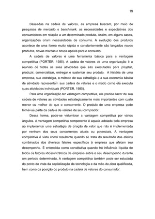 19
Baseadas na cadeia de valores, as empresa buscam, por meio de
pesquisas de mercado e benchmark, as necessidades e expectativas dos
consumidores em relação a um determinado produto. Assim, em alguns casos,
organizações criam necessidades de consumo. A evolução dos produtos
acontece de uma forma muito rápida e constantemente são lançados novos
produtos, novas marcas e novos apelos para o consumo.
A cadeia de valores é uma ferramenta básica para a vantagem
competitiva (PORTER, 1985). A cadeia de valores de uma organização é a
reunião de todas as suas atividades que são executadas para projetar,
produzir, comercializar, entregar e sustentar seu produto. A história de uma
empresa, sua estratégia, o método de sua estratégia e a sua economia básica
de atividade representam sua cadeia de valores e o modo como ela executa
suas atividades individuais (PORTER, 1985).
Para uma organização ter vantagem competitiva, ela precisa fazer de sua
cadeia de valores as atividades estrategicamente mais importantes com custo
menor ou melhor do que o concorrente. O produto de uma empresa pode
tornar-se parte da cadeia de valores de seu comprador.
Dessa forma, pode-se vislumbrar a vantagem competitiva por vários
ângulos. A vantagem competitiva componente é aquela adotada pela empresa
ao implementar uma estratégia de criação de valor que não é implementada
por nenhum dos seus concorrentes atuais ou potenciais. A vantagem
competitiva é vista como resultante quando se trata do resultado dos efeitos
combinados dos diversos fatores específicos à empresa que afetam seu
desempenho. É entendida como constitutiva quando há influência líquida de
todos os fatores idiossincráticos da empresa sobre o seu desempenho durante
um período determinado. A vantagem competitiva também pode ser estudada
do ponto de vista da capitalização da tecnologia e da mão-de-obra qualificada,
bem como da posição do produto na cadeia de valores do consumidor.
 