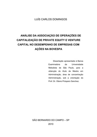 LUÍS CARLOS DOMINGOS
ANÁLISE DA ASSOCIAÇÃO DE OPERAÇÕES DE
CAPITALIZAÇÃO DE PRIVATE EQUITY E VENTURE
CAPITAL NO DESEMPENHO DE EMPRESAS COM
AÇÕES NA BOVESPA
Dissertação apresentada à Banca
Examinadora da Universidade
Metodista de São Paulo, para a
obtenção do título de Mestre em
Administração, área de concentração
Administração, sob a orientação do
Prof. Dr. Otávio Próspero Sanchez.
SÃO BERNARDO DO CAMPO – SP
2010
 