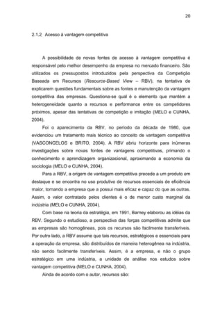 20
2.1.2 Acesso à vantagem competitiva
A possibilidade de novas fontes de acesso à vantagem competitiva é
responsável pelo melhor desempenho da empresa no mercado financeiro. São
utilizados os pressupostos introduzidos pela perspectiva da Competição
Baseada em Recursos (Resource-Based View – RBV), na tentativa de
explicarem questões fundamentais sobre as fontes e manutenção da vantagem
competitiva das empresas. Questiona-se qual é o elemento que mantém a
heterogeneidade quanto a recursos e performance entre os competidores
próximos, apesar das tentativas de competição e imitação (MELO e CUNHA,
2004).
Foi o aparecimento da RBV, no período da década de 1980, que
evidenciou um tratamento mais técnico ao conceito de vantagem competitiva
(VASCONCELOS e BRITO, 2004). A RBV abriu horizonte para inúmeras
investigações sobre novas fontes de vantagens competitivas, primando o
conhecimento e aprendizagem organizacional, aproximando a economia da
sociologia (MELO e CUNHA, 2004).
Para a RBV, a origem de vantagem competitiva precede a um produto em
destaque e se encontra no uso produtivo de recursos essenciais de eficiência
maior, tornando a empresa que a possui mais eficaz e capaz do que as outras.
Assim, o valor contratado pelos clientes é o de menor custo marginal da
indústria (MELO e CUNHA, 2004).
Com base na teoria da estratégia, em 1991, Barney elaborou as idéias da
RBV. Segundo o estudioso, a perspectiva das forças competitivas admite que
as empresas são homogêneas, pois os recursos são facilmente transferíveis.
Por outro lado, a RBV assume que tais recursos, estratégicos e essenciais para
a operação da empresa, são distribuídos de maneira heterogênea na indústria,
não sendo facilmente transferíveis. Assim, é a empresa, e não o grupo
estratégico em uma indústria, a unidade de análise nos estudos sobre
vantagem competitiva (MELO e CUNHA, 2004).
Ainda de acordo com o autor, recursos são:
 