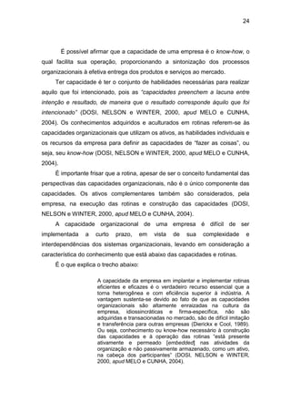 24
É possível afirmar que a capacidade de uma empresa é o know-how, o
qual facilita sua operação, proporcionando a sintonização dos processos
organizacionais à efetiva entrega dos produtos e serviços ao mercado.
Ter capacidade é ter o conjunto de habilidades necessárias para realizar
aquilo que foi intencionado, pois as “capacidades preenchem a lacuna entre
intenção e resultado, de maneira que o resultado corresponde àquilo que foi
intencionado” (DOSI, NELSON e WINTER, 2000, apud MELO e CUNHA,
2004). Os conhecimentos adquiridos e aculturados em rotinas referem-se às
capacidades organizacionais que utilizam os ativos, as habilidades individuais e
os recursos da empresa para definir as capacidades de “fazer as coisas”, ou
seja, seu know-how (DOSI, NELSON e WINTER, 2000, apud MELO e CUNHA,
2004).
É importante frisar que a rotina, apesar de ser o conceito fundamental das
perspectivas das capacidades organizacionais, não é o único componente das
capacidades. Os ativos complementares também são considerados, pela
empresa, na execução das rotinas e construção das capacidades (DOSI,
NELSON e WINTER, 2000, apud MELO e CUNHA, 2004).
A capacidade organizacional de uma empresa é difícil de ser
implementada a curto prazo, em vista de sua complexidade e
interdependências dos sistemas organizacionais, levando em consideração a
característica do conhecimento que está abaixo das capacidades e rotinas.
É o que explica o trecho abaixo:
A capacidade da empresa em implantar e implementar rotinas
eficientes e eficazes é o verdadeiro recurso essencial que a
torna heterogênea e com eficiência superior à indústria. A
vantagem sustenta-se devido ao fato de que as capacidades
organizacionais são altamente enraizadas na cultura da
empresa, idiossincráticas e firma-específica, não são
adquiridas e transacionadas no mercado, são de difícil imitação
e transferência para outras empresas (Dierickx e Cool, 1989).
Ou seja, conhecimento ou know-how necessário à construção
das capacidades e à operação das rotinas “está presente
ativamente e permeado [embedded] nas atividades da
organização e não passivamente armazenado, como um ativo,
na cabeça dos participantes” (DOSI, NELSON e WINTER,
2000, apud MELO e CUNHA, 2004).
 