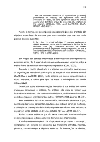 26
There are numerous definitions of organizational [business]
performance but relatively little agreement about which
definitions are “best”, let alone agreement about the criteria
against what definitions should be judged (p. 30, emphasis in
the original). (BARLEY, 1996, apud CARNEIRO, SILVA,
ROCHA e DIB, 2007).
Assim, a definição de desempenho organizacional pode ser orientada por
objetivos específicos da empresa para suas unidades para que seja mais
precisa. Segue a sugestão:
In fact, the conceptual definition of business performance
should be oriented by the specific objectives of the firm for its
business units (e.g., short-term economic or market
performance versus longer-term strategic objectives), so that a
coherent set of measurement items can be drawn (CARNEIRO,
SILVA, ROCHA e DIB , 2007).
Em relação aos estudos relacionados à mensuração do desempenho das
empresas, ainda não é possível afirmar que se chegou a um consenso sobre a
melhor forma de mensurar o desempenho empresarial (KUHL, 2007).
Contudo, o mundo globalizado e a abertura dos mercados exigiram que
as organizações fizessem mudanças para se adaptar ao novo sistema mundial
(BARBOSA e MACEDO, 2008). Neste sistema, em que a competitividade é
muito relevante, a forma pela qual se mede o desempenho se tornou
indispensável.
Os estudos sobre as demonstrações financeiras e sua análise têm sofrido
mudanças conceituais e práticas. As análises não mais se limitam aos
indicadores tradicionais, tais como análise horizontal, análise vertical e análise
de índices (liquidez, endividamento e outros) (GITMAN, 2004, páginas 44 e 45).
Pela diversidade de indicadores utilizados, que não são exclusivos e que,
na maioria das vezes, apresentam resultados que indicam serem os melhores,
a utilização de um conjunto de indicadores parece ser a forma mais indicada, o
que já vem sendo adotado em diversos estudos (GITMAN, 2004, pag. 57).
Assim, pode-se evidenciar que não existe um modelo único de avaliação
de desempenho para todas as variáveis do mundo das organizações.
A avaliação do desempenho de um processo de produção, por exemplo,
compreende um conjunto de atividades que transforma entradas, insumos,
produtos, com estratégias e objetivos definidos. As informações de clientes,
 