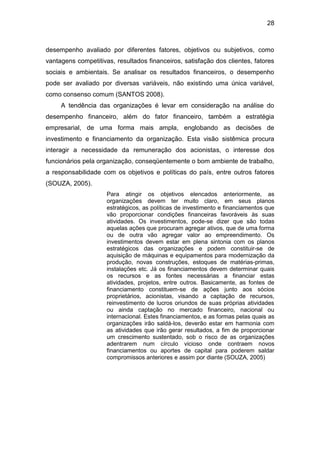 28
desempenho avaliado por diferentes fatores, objetivos ou subjetivos, como
vantagens competitivas, resultados financeiros, satisfação dos clientes, fatores
sociais e ambientais. Se analisar os resultados financeiros, o desempenho
pode ser avaliado por diversas variáveis, não existindo uma única variável,
como consenso comum (SANTOS 2008).
A tendência das organizações é levar em consideração na análise do
desempenho financeiro, além do fator financeiro, também a estratégia
empresarial, de uma forma mais ampla, englobando as decisões de
investimento e financiamento da organização. Esta visão sistêmica procura
interagir a necessidade da remuneração dos acionistas, o interesse dos
funcionários pela organização, conseqüentemente o bom ambiente de trabalho,
a responsabilidade com os objetivos e políticas do país, entre outros fatores
(SOUZA, 2005).
Para atingir os objetivos elencados anteriormente, as
organizações devem ter muito claro, em seus planos
estratégicos, as políticas de investimento e financiamentos que
vão proporcionar condições financeiras favoráveis às suas
atividades. Os investimentos, pode-se dizer que são todas
aquelas ações que procuram agregar ativos, que de uma forma
ou de outra vão agregar valor ao empreendimento. Os
investimentos devem estar em plena sintonia com os planos
estratégicos das organizações e podem constituir-se de
aquisição de máquinas e equipamentos para modernização da
produção, novas construções, estoques de matérias-primas,
instalações etc. Já os financiamentos devem determinar quais
os recursos e as fontes necessárias a financiar estas
atividades, projetos, entre outros. Basicamente, as fontes de
financiamento constituem-se de ações junto aos sócios
proprietários, acionistas, visando a captação de recursos,
reinvestimento de lucros oriundos de suas próprias atividades
ou ainda captação no mercado financeiro, nacional ou
internacional. Estes financiamentos, e as formas pelas quais as
organizações irão saldá-los, deverão estar em harmonia com
as atividades que irão gerar resultados, a fim de proporcionar
um crescimento sustentado, sob o risco de as organizações
adentrarem num círculo vicioso onde contraem novos
financiamentos ou aportes de capital para poderem saldar
compromissos anteriores e assim por diante (SOUZA, 2005)
 