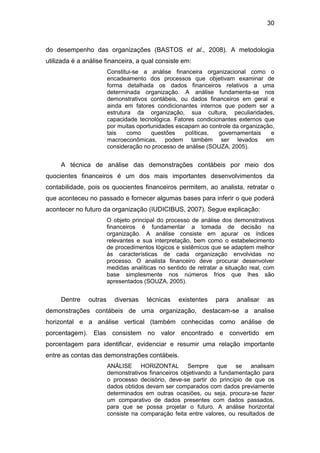 30
do desempenho das organizações (BASTOS et al., 2008). A metodologia
utilizada é a análise financeira, a qual consiste em:
Constitui-se a análise financeira organizacional como o
encadeamento dos processos que objetivam examinar de
forma detalhada os dados financeiros relativos a uma
determinada organização. A análise fundamenta-se nos
demonstrativos contábeis, ou dados financeiros em geral e
ainda em fatores condicionantes internos que podem ser a
estrutura da organização, sua cultura, peculiaridades,
capacidade tecnológica. Fatores condicionantes externos que
por muitas oportunidades escapam ao controle da organização,
tais como questões políticas, governamentais e
macroeconômicas, podem também ser levados em
consideração no processo de análise (SOUZA, 2005).
A técnica de análise das demonstrações contábeis por meio dos
quocientes financeiros é um dos mais importantes desenvolvimentos da
contabilidade, pois os quocientes financeiros permitem, ao analista, retratar o
que aconteceu no passado e fornecer algumas bases para inferir o que poderá
acontecer no futuro da organização (IUDICIBUS, 2007). Segue explicação:
O objeto principal do processo de análise dos demonstrativos
financeiros é fundamentar a tomada de decisão na
organização. A análise consiste em apurar os índices
relevantes e sua interpretação, bem como o estabelecimento
de procedimentos lógicos e sistêmicos que se adaptem melhor
às características de cada organização envolvidas no
processo. O analista financeiro deve procurar desenvolver
medidas analíticas no sentido de retratar a situação real, com
base simplesmente nos números frios que lhes são
apresentados (SOUZA, 2005).
Dentre outras diversas técnicas existentes para analisar as
demonstrações contábeis de uma organização, destacam-se a analise
horizontal e a análise vertical (também conhecidas como análise de
porcentagem). Elas consistem no valor encontrado e convertido em
porcentagem para identificar, evidenciar e resumir uma relação importante
entre as contas das demonstrações contábeis.
ANÁLISE HORIZONTAL Sempre que se analisam
demonstrativos financeiros objetivando a fundamentação para
o processo decisório, deve-se partir do princípio de que os
dados obtidos devam ser comparados com dados previamente
determinados em outras ocasiões, ou seja, procura-se fazer
um comparativo de dados presentes com dados passados,
para que se possa projetar o futuro. A análise horizontal
consiste na comparação feita entre valores, ou resultados de
 