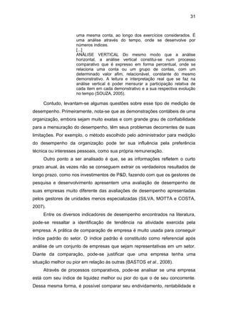 31
uma mesma conta, ao longo dos exercícios considerados. É
uma análise através do tempo, onde se desenvolve por
números índices.
[...]
ANÁLISE VERTICAL Do mesmo modo que a análise
horizontal, a análise vertical constitui-se num processo
comparativo que é expresso em forma percentual, onde se
relaciona uma conta ou um grupo de contas, com um
determinado valor afim, relacionável, constante do mesmo
demonstrativo. A leitura e interpretação real que se faz na
análise vertical é poder mensurar a participação relativa de
cada item em cada demonstrativo e a sua respectiva evolução
no tempo (SOUZA, 2005).
Contudo, levantam-se algumas questões sobre esse tipo de medição de
desempenho. Primeiramente, nota-se que as demonstrações contábeis de uma
organização, embora sejam muito exatas e com grande grau de confiabilidade
para a mensuração do desempenho, têm seus problemas decorrentes de suas
limitações. Por exemplo, o método escolhido pelo administrador para medição
do desempenho da organização pode ter sua influência pela preferência
técnica ou interesses pessoais, como sua própria remuneração.
Outro ponto a ser analisado é que, se as informações refletem o curto
prazo anual, às vezes não se conseguem extrair os verdadeiros resultados de
longo prazo, como nos investimentos de P&D, fazendo com que os gestores de
pesquisa e desenvolvimento apresentem uma avaliação de desempenho de
suas empresas muito diferente das avaliações de desempenho apresentadas
pelos gestores de unidades menos especializadas (SILVA, MOTTA e COSTA,
2007).
Entre os diversos indicadores de desempenho encontrados na literatura,
pode-se ressaltar a identificação de tendência na atividade exercida pela
empresa. A prática de comparação de empresa é muito usada para conseguir
índice padrão do setor. O índice padrão é constituído como referencial após
análise de um conjunto de empresas que sejam representativas em um setor.
Diante da comparação, pode-se justificar que uma empresa tenha uma
situação melhor ou pior em relação às outras (BASTOS et al., 2008).
Através de processos comparativos, pode-se analisar se uma empresa
está com seu índice de liquidez melhor ou pior do que o de seu concorrente.
Dessa mesma forma, é possível comparar seu endividamento, rentabilidade e
 