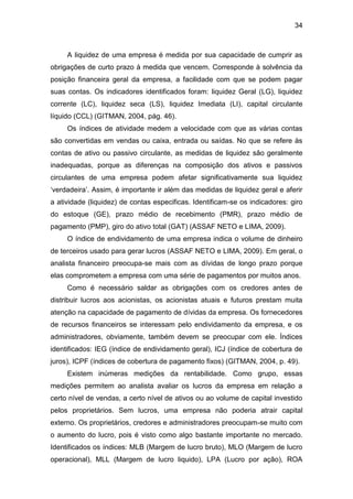 34
A liquidez de uma empresa é medida por sua capacidade de cumprir as
obrigações de curto prazo à medida que vencem. Corresponde à solvência da
posição financeira geral da empresa, a facilidade com que se podem pagar
suas contas. Os indicadores identificados foram: liquidez Geral (LG), liquidez
corrente (LC), liquidez seca (LS), liquidez Imediata (LI), capital circulante
líquido (CCL) (GITMAN, 2004, pág. 46).
Os índices de atividade medem a velocidade com que as várias contas
são convertidas em vendas ou caixa, entrada ou saídas. No que se refere às
contas de ativo ou passivo circulante, as medidas de liquidez são geralmente
inadequadas, porque as diferenças na composição dos ativos e passivos
circulantes de uma empresa podem afetar significativamente sua liquidez
„verdadeira‟. Assim, é importante ir além das medidas de liquidez geral e aferir
a atividade (liquidez) de contas especificas. Identificam-se os indicadores: giro
do estoque (GE), prazo médio de recebimento (PMR), prazo médio de
pagamento (PMP), giro do ativo total (GAT) (ASSAF NETO e LIMA, 2009).
O índice de endividamento de uma empresa indica o volume de dinheiro
de terceiros usado para gerar lucros (ASSAF NETO e LIMA, 2009). Em geral, o
analista financeiro preocupa-se mais com as dívidas de longo prazo porque
elas comprometem a empresa com uma série de pagamentos por muitos anos.
Como é necessário saldar as obrigações com os credores antes de
distribuir lucros aos acionistas, os acionistas atuais e futuros prestam muita
atenção na capacidade de pagamento de dívidas da empresa. Os fornecedores
de recursos financeiros se interessam pelo endividamento da empresa, e os
administradores, obviamente, também devem se preocupar com ele. Índices
identificados: IEG (índice de endividamento geral), ICJ (índice de cobertura de
juros), ICPF (índices de cobertura de pagamento fixos) (GITMAN, 2004, p. 49).
Existem inúmeras medições da rentabilidade. Como grupo, essas
medições permitem ao analista avaliar os lucros da empresa em relação a
certo nível de vendas, a certo nível de ativos ou ao volume de capital investido
pelos proprietários. Sem lucros, uma empresa não poderia atrair capital
externo. Os proprietários, credores e administradores preocupam-se muito com
o aumento do lucro, pois é visto como algo bastante importante no mercado.
Identificados os índices: MLB (Margem de lucro bruto), MLO (Margem de lucro
operacional), MLL (Margem de lucro liquido), LPA (Lucro por ação), ROA
 