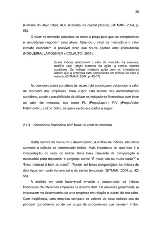 35
(Retorno do ativo total), ROE (Retorno do capital próprio) (GITMAN, 2004, p.
55).
O valor de mercado conceitua-se como o preço pelo qual os compradores
e vendedores negociam seus ativos. Quando o valor de mercado e o valor
contábil coincidem, é possível dizer que houve apenas uma coincidência
(NOGUEIRA, LAMOUNIER e COLAUTO, 2005).
Esses índices relacionam o valor de mercado da empresa,
medido pelo preço corrente da ação, a certos valores
contábeis. Os índices mostram quão bem os investidores
acham que a empresa está funcionando em termos de risco e
retorno. (GITMAN, 2004, p. 42-57).
As demonstrações contábeis às vezes não conseguem evidenciar o valor
de mercado das empresas. Para suprir esta lacuna das demonstrações
contábeis, existe a possibilidade de utilizar os indicadores financeiros com base
no valor de mercado, tais como PL (Preço/Lucro), P/V (Preço/Valor
Patrimonial), e Q de Tobin, os quais serão estudados a seguir.
2.2.4 Indicadores financeiros com base no valor de mercado
Outra técnica de mensurar o desempenho, a análise de índices, não inclui
somente o cálculo de determinado índice. Mais importante do que isso é a
interpretação do valor do índice. Uma base relevante de comparação é
necessária para responder à pergunta como: “É muito alto ou muito baixo?” e
“Esse número é bom ou ruim?”. Podem ser feitas comparações de índices de
dois tipos: em corte transversal e de séries temporais (GITMAN, 2004, p. 42-
56).
A análise em corte transversal envolve a comparação de índices
financeiros de diferentes empresas na mesma data. Os analistas geralmente se
interessam no desempenho de uma empresa em relação a outras do seu setor.
Com freqüência, uma empresa compara os valores de seus índices aos do
principal concorrente ou de um grupo de concorrentes que desejam imitar.
 