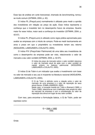 36
Esse tipo de análise em corte transversal, chamada de benchmarking, tornou-
se muito comum (GITMAN, 2004, p. 42).
O índice PL (Preço/Lucro) normalmente é utilizado para medir a opinião
dos investidores em relação ao preço da ação. Esse índice representa a
confiança que o investidor tem no desempenho futuro da empresa. Quanto
maior for esse índice, maior será a confiança do investidor (GITMAN, 2004, p.
42-57).
O índice PL (Preço/Lucro) é utilizado como regra prática aproximada para
avaliar as empresas com o intuito de compra. Pode-se medir teoricamente em
anos o prazo em que o proprietário ou investidores teriam seu retorno
(NOGUEIRA, LAMOUNIER e COLAUTO, 2005).
O índice P/V (Preço/Valor Patrimonial) dá uma idéia aos investidores de
como o desempenho da empresa pode ser visto, relacionando o valor de
mercado a seu valor contábil (GITMAN, 2004, p. 42-57).
O índice de preço de mercado sobre o valor contábil relaciona
o valor de mercado atual da ação com o valor contábil do
capital próprio no balanço patrimonial. (NOGUEIRA,
LAMOUNIER e COLAUTO, 2005).
O índice Q de Tobin é um indicador que avalia o investimento com base
no valor de mercado e seu uso é incipiente na literatura nacional (NOGUEIRA,
LAMOUNIER e COLAUTO, 2005).
O Q de Tobin é definido como a relação entre o valor de
mercado de uma empresa e o valor de reposição de seus
ativos físicos. (FAMÁ e BARROS, 2000).
Neste caso, a inovação trazida por Tobin e Brainard (1968), e
Tobin (1969), relaciona-se com a definição mais ampla do valor
de mercado da empresa e com a consideração do valor de
reposição dos ativos em lugar de seu valor contábil.
Com isso, para encontrar a formulação básica, o Q de Tobin, pode ser
expresso como:
_______________________________________________________________
Q = VMA + VMD
VRA
_______________________________________________________________
Onde:
 