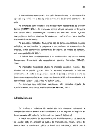 39
A intermediação no mercado financeiro busca atender os interesses dos
agentes superavitários e dos agentes deficitários do sistema econômico do
país.
As empresas bem-sucedidas no mercado têm necessidade de adquirir
fundos (GITMAN, 2004). As empresas podem adquirir recursos de terceiros
que atuam como intermediação financeira no mercado. Estes agentes
superavitários recebem recursos de poupança e os transferem para aqueles
que necessitam de crédito.
As principais instituições financeiras são os bancos comerciais, bancos
múltiplos, as associações de poupança e empréstimos, as cooperativas de
créditos, caixas econômicas, companhias de seguros, os fundos de pensões,
entre outras (GITMAN, 2004).
Os fóruns onde os fornecedores e os demandantes de fundos podem
transacionar diretamente são denominados mercado financeiro (GITMAN,
2004).
As instituições financeiras atuam no mercado captando recursos dos
investidores e pagam (juros), com os recursos levantados, e efetuam
empréstimos de curto e longo prazo e recebem (juros); a diferença entre os
juros pagos na captação de recursos e os juros recebidos dos empréstimos é
denominada “spread” (ASSAF NETO e LIMA, 2009).
Os recursos dos potenciais investidores são captados através da
constituição de um fundo de investimentos (FERREIRA, 2007).
3.2 Endividamento
Ao analisar a estrutura de capital de uma empresa, estuda-se a
composição de suas fontes de financiamentos, que se originam de capitais de
terceiros (exigível total) e de capitais próprios (patrimônio líquido).
A maior importância da decisão de tomar financiamento (ou de estrutura
de capital) está em analisar os custos do financiamento, mesmo antes de
decidir fazer o investimento, podendo haver uma combinação entre usar o
 