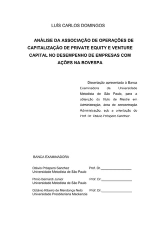 LUÍS CARLOS DOMINGOS
ANÁLISE DA ASSOCIAÇÃO DE OPERAÇÕES DE
CAPITALIZAÇÃO DE PRIVATE EQUITY E VENTURE
CAPITAL NO DESEMPENHO DE EMPRESAS COM
AÇÕES NA BOVESPA
Dissertação apresentada à Banca
Examinadora da Universidade
Metodista de São Paulo, para a
obtenção do título de Mestre em
Administração, área de concentração
Administração, sob a orientação do
Prof. Dr. Otávio Próspero Sanchez.
BANCA EXAMINADORA
Otávio Próspero Sanchez Prof. Dr._________________
Universidade Metodista de São Paulo
Plínio Bernardi Júnior Prof. Dr._________________
Universidade Metodista de São Paulo
Octávio Ribeiro de Mendonça Neto Prof. Dr._________________
Universidade Presbiteriana Mackenzie
 