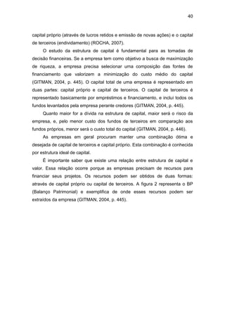 40
capital próprio (através de lucros retidos e emissão de novas ações) e o capital
de terceiros (endividamento) (ROCHA, 2007).
O estudo da estrutura de capital é fundamental para as tomadas de
decisão financeiras. Se a empresa tem como objetivo a busca de maximização
de riqueza, a empresa precisa selecionar uma composição das fontes de
financiamento que valorizem a minimização do custo médio do capital
(GITMAN, 2004, p. 445). O capital total de uma empresa é representado em
duas partes: capital próprio e capital de terceiros. O capital de terceiros é
representado basicamente por empréstimos e financiamento, e inclui todos os
fundos levantados pela empresa perante credores (GITMAN, 2004, p. 445).
Quanto maior for a dívida na estrutura de capital, maior será o risco da
empresa, e, pelo menor custo dos fundos de terceiros em comparação aos
fundos próprios, menor será o custo total do capital (GITMAN, 2004, p. 446).
As empresas em geral procuram manter uma combinação ótima e
desejada de capital de terceiros e capital próprio. Esta combinação é conhecida
por estrutura ideal de capital.
É importante saber que existe uma relação entre estrutura de capital e
valor. Essa relação ocorre porque as empresas precisam de recursos para
financiar seus projetos. Os recursos podem ser obtidos de duas formas:
através de capital próprio ou capital de terceiros. A figura 2 representa o BP
(Balanço Patrimonial) e exemplifica de onde esses recursos podem ser
extraídos da empresa (GITMAN, 2004, p. 445).
 
