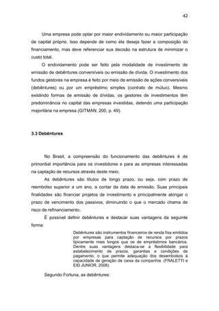 42
Uma empresa pode optar por maior endividamento ou maior participação
de capital próprio. Isso depende de como ela deseja fazer a composição do
financiamento, mas deve referenciar sua decisão na estrutura de minimizar o
custo total.
O endividamento pode ser feito pela modalidade de investimento de
emissão de debêntures conversíveis ou emissão de dívida. O investimento dos
fundos gestores na empresa é feito por meio de emissão de ações conversíveis
(debêntures) ou por um empréstimo simples (contrato de mútuo). Mesmo
existindo formas de emissão de dívidas, os gestores de investimentos têm
predominância no capital das empresas investidas, detendo uma participação
majoritária na empresa (GITMAN, 200, p. 49).
3.3 Debêntures
No Brasil, a compreensão do funcionamento das debêntures é de
primordial importância para os investidores e para as empresas interessadas
na captação de recursos através deste meio.
As debêntures são títulos de longo prazo, ou seja, com prazo de
reembolso superior a um ano, a contar da data de emissão. Suas principais
finalidades são financiar projetos de investimento e principalmente alongar o
prazo de vencimento dos passivos, diminuindo o que o mercado chama de
risco de refinanciamento.
É possível definir debêntures e destacar suas vantagens da seguinte
forma:
Debêntures são instrumentos financeiros de renda fixa emitidos
por empresas para captação de recursos por prazos
tipicamente mais longos que os de empréstimos bancários.
Dentre suas vantagens destaca-se a flexibilidade para
estabelecimento de prazos, garantias e condições de
pagamento, o que permite adequação dos desembolsos à
capacidade de geração de caixa da companhia. (FRALETTI e
EID JUNIOR, 2008).
Segundo Fortuna, as debêntures:
 