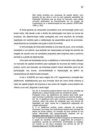 43
São títulos emitidos por empresas de capital aberto, com
garantia do seu ativo e com ou sem garantia subsidiária da
instituição financeira que as lança no mercado, para captar
recursos destinados ao financiamento de um projeto de
investimento ou a reestruturação do seu passivo (FORTUNA,
1999, p. 353)
O título garante ao comprador (investidor) uma remuneração certa num
prazo certo, não dando a ele o direito de participação nos bens ou lucros da
empresa. Os debenturistas estão protegidos por uma escritura de emissão
registrada em cartório após a deliberação da assembléia geral de acionistas,
especificando as condições nas quais o título foi emitido.
A remuneração do título está atrelada a uma taxa de juros, uma correção
monetária e um prêmio, que poderão ser repactuados ao longo do período de
resgate de acordo com as condições propostas pela empresa para o próximo
período e o aceite do debenturista.
Uma série de facilidades tornou a debênture o instrumento mais utilizado
no mercado de capitais brasileiro para captação de recursos de médio e longo
prazos, como, por exemplo, as empresas podem incluir cláusulas como as de
participação nos lucros, conversibilidade e repactuação ao definir as
características de determinada emissão.
A Lei n. 6.404/76, em seus artigos 53 a 57, regulamenta a emissão das
debêntures, estabelecendo que sua emissão deva ter como limite máximo o
valor do capital próprio da empresa e seu prazo de resgate nunca poderá ser
inferior a um ano. Segundo o texto legal:
Art. 53. A companhia poderá efetuar mais de uma emissão de
debêntures, e cada emissão pode ser dividida em séries.
Parágrafo único. As debêntures da mesma série terão igual
valor nominal e conferirão a seus titulares os mesmos direitos.
Art. 54. A debênture terá valor nominal expresso em moeda
nacional, salvo nos casos de obrigação que, nos termos da
legislação em vigor, possa ter o pagamento estipulado em
moeda estrangeira.
§ 1o
A debênture poderá conter cláusula de correção
monetária, com base nos coeficientes fixados para correção de
títulos da dívida pública, na variação da taxa cambial ou em
outros referenciais não expressamente vedados em lei.
(Redação dada pela Lei nº 10.303, de 2001)
§ 2o
A escritura de debênture poderá assegurar ao debenturista
a opção de escolher receber o pagamento do principal e
acessórios, quando do vencimento, amortização ou resgate,
em moeda ou em bens avaliados nos termos do art. 8o
.
(Incluído pela Lei nº 10.303, de 2001)
 