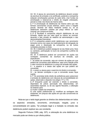 44
Art. 55. A época do vencimento da debênture deverá constar
da escritura de emissão e do certificado, podendo a companhia
estipular amortizações parciais de cada série, criar fundos de
amortização e reservar-se o direito de resgate antecipado,
parcial ou total, dos títulos da mesma série.
§ 1º A amortização de debêntures da mesma série que não
tenham vencimentos anuais distintos, assim como o resgate
parcial, deverão ser feitos mediante sorteio ou, se as
debêntures estiverem cotadas por preço inferior ao valor
nominal, por compra em bolsa.
§ 2º É facultado à companhia adquirir debêntures de sua
emissão, desde que por valor igual ou inferior ao nominal,
devendo o fato constar do relatório da administração e das
demonstrações financeiras.
§ 3º A companhia poderá emitir debêntures cujo vencimento
somente ocorra nos casos de inadimplemento da obrigação de
pagar juros e dissolução da companhia, ou de outras
condições previstas no título.
Art. 56. A debênture poderá assegurar ao seu titular juros, fixos
ou variáveis, participação no lucro da companhia e prêmio de
reembolso.
Art. 57. A debênture poderá ser conversível em ações nas
condições constantes da escritura de emissão, que
especificará:
I - as bases da conversão, seja em número de ações em que
poderá ser convertida cada debênture, seja como relação entre
o valor nominal da debênture e o preço de emissão das ações;
II - a espécie e a classe das ações em que poderá ser
convertida;
III - o prazo ou época para o exercício do direito à conversão;
IV - as demais condições a que a conversão acaso fique
sujeita.
§ 1º Os acionistas terão direito de preferência para subscrever
a emissão de debêntures com cláusula de conversibilidade em
ações, observado o disposto nos artigos 171 e 172.
§ 2º Enquanto puder ser exercido o direito à conversão,
dependerá de prévia aprovação dos debenturistas, em
assembléia especial, ou de seu agente fiduciário, a alteração
do estatuto para:
a) mudar o objeto da companhia;
b) criar ações preferenciais ou modificar as vantagens das
existentes, em prejuízo das ações em que são conversíveis as
debêntures.
Nota-se que o texto legal garante os direitos dos debenturistas em todos
os aspectos: emissões, vencimento, amortização, resgate, juros e
conversibilidade em ações. Tal proteção legal e a tradição na emissão das
debêntures podem explicar seu uso constante.
Segundo Fortuna (1999, pág. 337), a colocação de uma debênture no
mercado pode ser direta ou por oferta pública.
 
