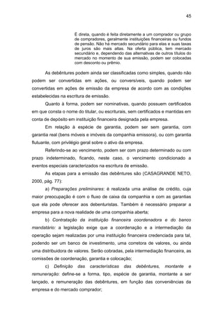 45
É direta, quando é feita diretamente a um comprador ou grupo
de compradores, geralmente instituições financeiras ou fundos
de pensão. Não há mercado secundário para elas e suas taxas
de juros são mais altas. Na oferta pública, tem mercado
secundário e, dependendo das alternativas de outros títulos do
mercado no momento de sua emissão, podem ser colocadas
com desconto ou prêmio.
As debêntures podem ainda ser classificadas como simples, quando não
podem ser convertidas em ações, ou conversíveis, quando podem ser
convertidas em ações de emissão da empresa de acordo com as condições
estabelecidas na escritura de emissão.
Quanto à forma, podem ser nominativas, quando possuem certificados
em que consta o nome do titular, ou escriturais, sem certificados e mantidas em
conta de depósito em instituição financeira designada pela empresa.
Em relação à espécie de garantia, podem ser sem garantia, com
garantia real (bens móveis e imóveis da companhia emissora), ou com garantia
flutuante, com privilégio geral sobre o ativo da empresa.
Referindo-se ao vencimento, podem ser com prazo determinado ou com
prazo indeterminado, ficando, neste caso, o vencimento condicionado a
eventos especiais caracterizados na escritura de emissão.
As etapas para a emissão das debêntures são (CASAGRANDE NETO,
2000, pág. 77):
a) Preparações preliminares: é realizada uma análise de crédito, cuja
maior preocupação é com o fluxo de caixa da companhia e com as garantias
que ela pode oferecer aos debenturistas. Também é necessário preparar a
empresa para a nova realidade de uma companhia aberta;
b) Contratação da instituição financeira coordenadora e do banco
mandatário: a legislação exige que a coordenação e a intermediação da
operação sejam realizadas por uma instituição financeira credenciada para tal,
podendo ser um banco de investimento, uma corretora de valores, ou ainda
uma distribuidora de valores. Serão cobradas, pela intermediação financeira, as
comissões de coordenação, garantia e colocação;
c) Definição das características das debêntures, montante e
remuneração: define-se a forma, tipo, espécie de garantia, montante a ser
lançado, e remuneração das debêntures, em função das conveniências da
empresa e do mercado comprador;
 