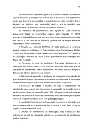 46
d) Realização da assembléia geral que autoriza a emissão e escolhe o
agente fiduciário: a emissão das debêntures é autorizada pela assembléia
geral, que determina as condições e características do valor mobiliário. Deve
também ser indicado pela assembléia geral o agente fiduciário que
representará os debenturistas perante a companhia emissora;
e) Preparação da documentação para registro na CVM: devem-se
providenciar todos os documentos exigidos pela Instrução n.º 13/80
complementada pela lavratura de escritura de emissão devidamente registrada
em cartório e, no caso de ser oferecida garantia real, se exigirá avaliação
realizada por peritos contratados;
f) Registro nos sistemas SDT/SND da Cetip (opcional): a empresa
poderá registrar as debêntures no Sistema Nacional de Distribuição de Títulos
– SND e no Sistema Nacional de Debêntures – SND da Central de Custódia e
de Liquidação Financeira de Títulos (Cetip), que conferem maior aceitação dos
títulos pelo mercado;
g) Formação do pool de instituições financeiras distribuidoras: a
colocação dos títulos é feita por um pool de instituições financeiras que se
agrupam em coordenador, líder e consorciado, de acordo com sua função e
tamanho do lote que assumem para colocar;
h) Marketing da operação e disclosure da companhia: dependendo do
grau de pulverização ou da intenção de encarteirar as debêntures, é necessário
cuidadoso marketing da operação e perfeito disclosure da companhia;
i) Concessão do registro e anúncios de início e encerramento da
distribuição: após exame dos documentos e aprovação da emissão com o
devido número de registro expedido pela CVM, define-se a data da liquidação
financeira da operação e publica-se o anúncio do início da distribuição no jornal
em que a companhia costuma fazer suas publicações legais;
j) Liquidação físico-financeira da operação: encerra-se a operação, em
que o debenturista faz o pagamento final e recebe o título, bem como os
cupons do recebimento dos juros;
k) Anúncio de encerramento da distribuição: após a colocação das
debêntures, deverá ser divulgado anúncio de encerramento da distribuição
pública dos títulos.
 