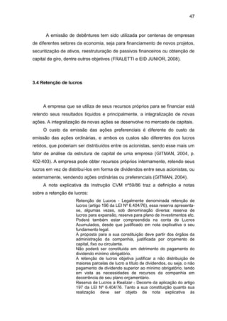 47
A emissão de debêntures tem sido utilizada por centenas de empresas
de diferentes setores da economia, seja para financiamento de novos projetos,
securitização de ativos, reestruturação de passivos financeiros ou obtenção de
capital de giro, dentre outros objetivos (FRALETTI e EID JUNIOR, 2008).
3.4 Retenção de lucros
A empresa que se utiliza de seus recursos próprios para se financiar está
retendo seus resultados líquidos e principalmente, a integralização de novas
ações. A integralização de novas ações se desenvolve no mercado de capitais.
O custo da emissão das ações preferenciais é diferente do custo da
emissão das ações ordinárias, e ambos os custos são diferentes dos lucros
retidos, que poderiam ser distribuídos entre os acionistas, sendo esse mais um
fator de análise da estrutura de capital de uma empresa (GITMAN, 2004, p.
402-403). A empresa pode obter recursos próprios internamente, retendo seus
lucros em vez de distribuí-los em forma de dividendos entre seus acionistas, ou
externamente, vendendo ações ordinárias ou preferenciais (GITMAN, 2004).
A nota explicativa da Instrução CVM nº59/86 traz a definição e notas
sobre a retenção de lucros:
Retenção de Lucros - Legalmente denominada retenção de
lucros (artigo 196 da LEI Nº 6.404/76), essa reserva apresenta-
se, algumas vezes, sob denominação diversa: reserva de
lucros para expansão, reserva para plano de investimentos etc.
Poderá também estar compreendida na conta de Lucros
Acumulados, desde que justificado em nota explicativa o seu
fundamento legal.
A proposta para a sua constituição deve partir dos órgãos da
administração da companhia, justificada por orçamento de
capital, fixo ou circulante.
Não poderá ser constituída em detrimento do pagamento do
dividendo mínimo obrigatório.
A retenção de lucros objetiva justificar a não distribuição de
maiores parcelas de lucro a título de dividendos, ou seja, o não
pagamento de dividendo superior ao mínimo obrigatório, tendo
em vista as necessidades de recursos da companhia em
decorrência de seu plano orçamentário.
Reserva de Lucros a Realizar - Decorre da aplicação do artigo
197 da LEI Nº 6.404/76. Tanto a sua constituição quanto sua
realização deve ser objeto de nota explicativa às
 