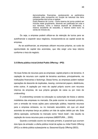 48
demonstrações financeiras, esclarecendo os parâmetros
utilizados pela companhia em função da natureza dos itens
componentes dos lucros a realizar.
Outra Reserva de Lucros - Outra reserva de lucros poderá ser
incluída neste grupamento, devendo ser justificada em nota a
sua natureza, como a reserva especial de dividendos, a
reserva excedente de exaustão, a reserva sobre lucro na
venda de imóveis etc.
Ou seja, a empresa poderá utilizar-se da retenção de lucros para se
autofinanciar e expandir seus negócios, incorporando-os ao capital social da
empresa.
Ao se autofinanciar, as empresas utilizam recursos próprios, ao custo da
oportunidade do capital dos acionistas, que irão exigir uma taxa retorno
conforme o risco do negócio.
3.5 Oferta pública inicial (Initial Public Offering – IPO)
Há duas fontes de recursos para as empresas: capital próprio e de terceiros. A
captação de recursos com capital de terceiros acontece, principalmente, via
instituições financeiras e factorings. Dessa forma, as empresas podem realizar
operações de desconto de duplicatas, leasing, commercial papers, debêntures,
entre outros. A captação por meio de capital próprio ocorre com recursos
internos da empresa, de sua própria geração de caixa ou por meio de
underwriting.
O underwriting consiste na colocação ou subscrição de títulos e valores
mobiliários das empresas no mercado. Ele pode ocorrer no mercado primário,
com a emissão de novas ações para subscrição pública, trazendo recursos
para a empresa emissora, ou no mercado secundário, em que um atual
acionista da empresa lança ao público um lote de ações detido por ele. Esta
última operação, conhecida no mercado como “block trade”, não resulta na
captação de novos recursos para a empresa (ABERTURA..., 2000).
Quando a emissão ocorre via mercado primário, é possível que ocorram
dois tipos de emissão: a oferta pública inicial de ações ou Initial Public Offering
(IPO) e a oferta pública subseqüente ou Seasoned Equity Offering (SEO).
 