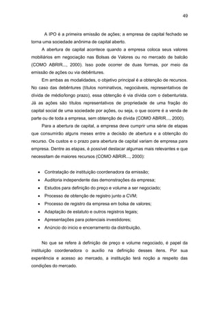 49
A IPO é a primeira emissão de ações; a empresa de capital fechado se
torna uma sociedade anônima de capital aberto.
A abertura de capital acontece quando a empresa coloca seus valores
mobiliários em negociação nas Bolsas de Valores ou no mercado de balcão
(COMO ABRIR..., 2000). Isso pode ocorrer de duas formas, por meio da
emissão de ações ou via debêntures.
Em ambas as modalidades, o objetivo principal é a obtenção de recursos.
No caso das debêntures (títulos nominativos, negociáveis, representativos de
dívida de médio/longo prazo), essa obtenção é via dívida com o debenturista.
Já as ações são títulos representativos de propriedade de uma fração do
capital social de uma sociedade por ações, ou seja, o que ocorre é a venda de
parte ou de toda a empresa, sem obtenção de dívida (COMO ABRIR..., 2000).
Para a abertura de capital, a empresa deve cumprir uma série de etapas
que consumirão alguns meses entre a decisão de abertura e a obtenção do
recurso. Os custos e o prazo para abertura de capital variam de empresa para
empresa. Dentre as etapas, é possível destacar algumas mais relevantes e que
necessitam de maiores recursos (COMO ABRIR..., 2000):
Contratação de instituição coordenadora da emissão;
Auditoria independente das demonstrações da empresa;
Estudos para definição do preço e volume a ser negociado;
Processo de obtenção de registro junto a CVM;
Processo de registro da empresa em bolsa de valores;
Adaptação de estatuto e outros registros legais;
Apresentações para potenciais investidores;
Anúncio do inicio e encerramento da distribuição.
No que se refere à definição de preço e volume negociado, é papel da
instituição coordenadora o auxílio na definição desses itens. Por sua
experiência e acesso ao mercado, a instituição terá noção a respeito das
condições do mercado.
 