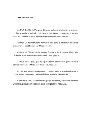 Agradecimentos
Ao Prof. Dr. Otávio Próspero Sanchez, pela sua dedicação, orientação,
confiança, apoio e amizade, que mesmo com tantos compromissos sempre
encontrou espaços em sua agenda para esclarecer minhas dúvidas.
Ao Prof. Dr. Joshua Onome Imoniana, pela ajuda e paciência, por tantos
ensinamentos acadêmicos, científicos e morais.
A Maria de Fátima, minha esposa, Priscila e Ronan, meus filhos, pela
paciência, apoio e compreensão em todos os momentos.
A meus irmãos (as), que de alguma forma contribuíram para os meus
conhecimentos, na infância e adolescência, nesta vida.
À vida por tantas oportunidade e lições para o amadurecimento e
conhecimento nesse curto, porém dificultoso, caminho da evolução.
E aos meus pais, Luiz José Domingos (in memoriam) e Anésia Fernandes
Domingos, porque sem eles nada disso seria possível, nesta vida.
 
