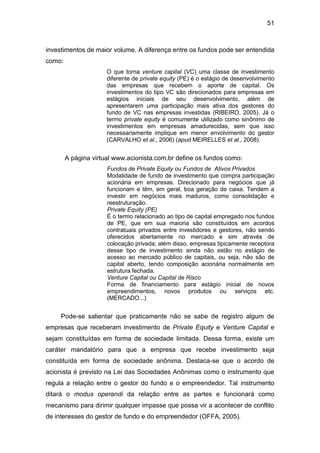 51
investimentos de maior volume. A diferença entre os fundos pode ser entendida
como:
O que torna venture capital (VC) uma classe de investimento
diferente de private equity (PE) é o estágio de desenvolvimento
das empresas que recebem o aporte de capital. Os
investimentos do tipo VC são direcionados para empresas em
estágios iniciais de seu desenvolvimento, além de
apresentarem uma participação mais ativa dos gestores do
fundo de VC nas empresas investidas (RIBEIRO, 2005). Já o
termo private equity é comumente utilizado como sinônimo de
investimentos em empresas amadurecidas, sem que isso
necessariamente implique em menor envolvimento do gestor
(CARVALHO et al., 2006) (apud MEIRELLES et al., 2008).
A página virtual www.acionista.com.br define os fundos como:
Fundos de Private Equity ou Fundos de Ativos Privados
Modalidade de fundo de investimento que compra participação
acionária em empresas. Direcionado para negócios que já
funcionam e têm, em geral, boa geração de caixa. Tendem a
investir em negócios mais maduros, como consolidação e
reestruturação.
Private Equity (PE)
É o termo relacionado ao tipo de capital empregado nos fundos
de PE, que em sua maioria são constituídos em acordos
contratuais privados entre investidores e gestores, não sendo
oferecidos abertamente no mercado e sim através de
colocação privada; além disso, empresas tipicamente receptora
desse tipo de investimento ainda não estão no estágio de
acesso ao mercado público de capitais, ou seja, não são de
capital aberto, tendo composição acionária normalmente em
estrutura fechada.
Venture Capital ou Capital de Risco
Forma de financiamento para estágio inicial de novos
empreendimentos, novos produtos ou serviços etc.
(MERCADO...)
Pode-se salientar que praticamente não se sabe de registro algum de
empresas que receberam investimento de Private Equity e Venture Capital e
sejam constituídas em forma de sociedade limitada. Dessa forma, existe um
caráter mandatório para que a empresa que recebe investimento seja
constituída em forma de sociedade anônima. Destaca-se que o acordo de
acionista é previsto na Lei das Sociedades Anônimas como o instrumento que
regula a relação entre o gestor do fundo e o empreendedor. Tal instrumento
ditará o modus operandi da relação entre as partes e funcionará como
mecanismo para dirimir qualquer impasse que possa vir a acontecer de conflito
de interesses do gestor de fundo e do empreendedor (OFFA, 2005).
 