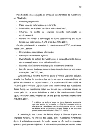 52
Para Furtado e Lopes (2005), as principais características do investimento
em PE/VC são:
Participações privadas;
Prazo longo de maturação do investimento;
Investimento em empresa de capital aberto ou fechado;
Influencia na gestão da empresa investida (participação ou
monitoramento);
Objetivo de vender a participação no futuro (desinvestir) em prazos
longos, que podem ser de 7 a 15 anos (SANTOS, 2007).
Os principais benefícios potenciais do investimento em PE/VC, na visão de
Rocca (2004), seriam:
Diminuição de assimetria de informação;
Resolução de conflito de agência;
Diversificação da carteira de investimentos e compartilhamento do risco
dos empreendimentos entre vários investidores;
Retornos potencialmente maiores que o investimento em bolsa;
Isenção para os fundos de pagamento de imposto de renda sobre suas
transações. (SANTOS, 2007).
Juridicamente, a indústria de Private Equity e Venture Capital se estrutura
através dos fundos de investimentos, de forma que a responsabilidade do
gestor está limitada ao capital investido. Os administradores dos fundos de
Private Equity e Venture Capital atuam como intermediários dos investidores.
Dessa forma, os investidores optam por investir nas empresas através de
fundos pelo fato de serem individuais e diretos. No investimento de Private
Equity e Venture Capital, evidencia-se um alto grau de assimetria informacional
(TOLEDO, 2007).
O problema de agência surge de forma bastante acentuada,
visto que existe um potencial conflito de interesse tanto na
relação entre investidores e administradores de fundos, quanto
na relação entre administradores dos fundos e as empresas
que receberam seus fundos. (TOLEDO, 2007).
A participação dos fundos de Private Equity e Venture Capital nas
empresas funciona, na maioria das vezes, como investidores minoritários,
devido à facilidade no momento de vender, apesar de não existirem restrições
quanto à participação majoritária. A limitação da participação desses fundos
 