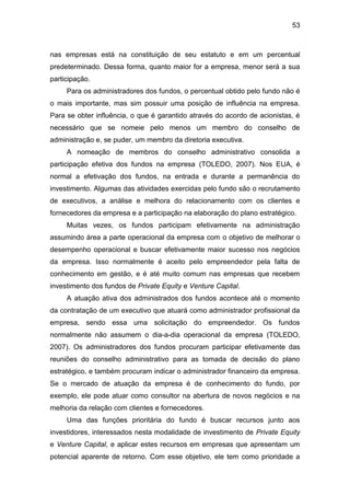 53
nas empresas está na constituição de seu estatuto e em um percentual
predeterminado. Dessa forma, quanto maior for a empresa, menor será a sua
participação.
Para os administradores dos fundos, o percentual obtido pelo fundo não é
o mais importante, mas sim possuir uma posição de influência na empresa.
Para se obter influência, o que é garantido através do acordo de acionistas, é
necessário que se nomeie pelo menos um membro do conselho de
administração e, se puder, um membro da diretoria executiva.
A nomeação de membros do conselho administrativo consolida a
participação efetiva dos fundos na empresa (TOLEDO, 2007). Nos EUA, é
normal a efetivação dos fundos, na entrada e durante a permanência do
investimento. Algumas das atividades exercidas pelo fundo são o recrutamento
de executivos, a análise e melhora do relacionamento com os clientes e
fornecedores da empresa e a participação na elaboração do plano estratégico.
Muitas vezes, os fundos participam efetivamente na administração
assumindo área a parte operacional da empresa com o objetivo de melhorar o
desempenho operacional e buscar efetivamente maior sucesso nos negócios
da empresa. Isso normalmente é aceito pelo empreendedor pela falta de
conhecimento em gestão, e é até muito comum nas empresas que recebem
investimento dos fundos de Private Equity e Venture Capital.
A atuação ativa dos administrados dos fundos acontece até o momento
da contratação de um executivo que atuará como administrador profissional da
empresa, sendo essa uma solicitação do empreendedor. Os fundos
normalmente não assumem o dia-a-dia operacional da empresa (TOLEDO,
2007). Os administradores dos fundos procuram participar efetivamente das
reuniões do conselho administrativo para as tomada de decisão do plano
estratégico, e também procuram indicar o administrador financeiro da empresa.
Se o mercado de atuação da empresa é de conhecimento do fundo, por
exemplo, ele pode atuar como consultor na abertura de novos negócios e na
melhoria da relação com clientes e fornecedores.
Uma das funções prioritária do fundo é buscar recursos junto aos
investidores, interessados nesta modalidade de investimento de Private Equity
e Venture Capital, e aplicar estes recursos em empresas que apresentam um
potencial aparente de retorno. Com esse objetivo, ele tem como prioridade a
 