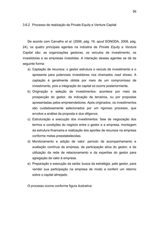 56
3.6.2 Processo de realização de Private Equity e Venture Capital
De acordo com Carvalho et al. (2006, pág. 19, apud SONODA, 2008, pág,
24), os quatro principais agentes na indústria de Private Equity e Venture
Capital são: as organizações gestoras, os veículos de investimento, os
investidores e as empresas investidas. A interação desses agentes se dá da
seguinte forma:
a) Captação de recursos: o gestor estrutura o veículo de investimento e o
apresenta para potenciais investidores nos chamados road shows. A
captação é geralmente obtida por meio de um compromisso de
investimento, pois a integração do capital só ocorre posteriormente.
b) Originação e seleção de investimentos: acontece por meio da
prospecção do gestor, da indicação de terceiros, ou por propostas
apresentadas pelos empreendedores. Após originados, os investimentos
são cuidadosamente selecionados por um rigoroso processo, que
envolve a análise da proposta e due diligence.
c) Estruturação e execução dos investimentos: fase de negociação dos
termos e condições do negócio entre o gestor e a empresa, montagem
da estrutura financeira e realização dos aportes de recursos na empresa
conforme metas preestabelecidas.
d) Monitoramento e adição de valor: período de acompanhamento e
avaliação contínua da empresa, de participação ativa do gestor, e da
utilização da rede de relacionamento e da expertise do gestor para
agregação de valor à empresa.
e) Preparação e execução da saída: busca da estratégia, pelo gestor, para
vender sua participação na empresa de modo a conferir um retorno
sobre o capital almejado.
O processo ocorre conforme figura ilustrativa:
 