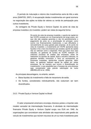58
O período de maturação e retorno dos investimentos seria de três a sete
anos (SANTOS, 2007). A recuperação destes investimentos em geral ocorreria
na negociação das ações na bolsa de valores ou venda de participação para
outros investidores.
As vantagens de Private Equity e Venture Capital, do ponto de vista da
empresa investida e do investidor, podem ser vistas da seguinte forma:
Do ponto de vista da empresa investida, o aporte de capital do
tipo VC/PE consiste em um financiamento de longo prazo, em
que não são exigidas garantias e não há periodicamente o
pagamento de juros ou a amortização do principal, como
ocorre nos financiamentos tradicionais, o que dificultaria o
reinvestimento do caixa gerado pela empresa. Já do ponto de
vista do investidor, o investimento em VC/PE apresenta baixa
liquidez e há o risco da empresa que recebeu aporte de capital
não se valorizar como o esperado. Para que esse risco seja
reduzido, os gestores de fundos de VC/PE realizam um
criterioso processo de análise das empresas, antes de
realizarem os aportes de capital. Após a escolha criteriosa, os
gestores também minimizam o risco ao acompanhar as
empresas investidas, dando-lhes suporte gerencial. Além
disso, os gestores realizam aporte de capital em várias
empresas, de tal maneira que ocorra a diversificação do
investimento, o que possibilita que o fracasso de uma empresa
seja compensado pela grande valorização de outra
(MEIRELLES et al., 2008).
As principais desvantagens, no entanto, seriam:
Baixa liquidez do investimento e falta de mecanismo de saída.
Os fundos, considerados individualmente, não costumam ser bem
diversificados.
3.6.3 Private Equity e Venture Capital no Brasil
O setor empresarial americano encorajou diversos países a importar este
modelo vencedor de intermediação financeira. A atividade de intermediação
financeira Private Equity e Venture Capital surgiu nos EUA em 1946. As
organizações que concretizam esta atividade são responsáveis pela gestão de
veículo de investimentos que reúnem recursos de um ou mais investidores para
 