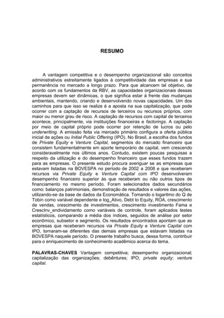 RESUMO
A vantagem competitiva e o desempenho organizacional são conceitos
administrativos estreitamente ligados à competitividade das empresas e sua
permanência no mercado a longo prazo. Para que alcancem tal objetivo, de
acordo com os fundamentos da RBV, as capacidades organizacionais dessas
empresas devem ser dinâmicas, o que significa estar à frente das mudanças
ambientais, mantendo, criando e desenvolvendo novas capacidades. Um dos
caminhos para que isso se realize é a aposta na sua capitalização, que pode
ocorrer com a captação de recursos de terceiros ou recursos próprios, com
maior ou menor grau de risco. A captação de recursos com capital de terceiros
acontece, principalmente, via instituições financeiras e factorings. A captação
por meio de capital próprio pode ocorrer por retenção de lucros ou pelo
underwriting. A emissão feita via mercado primário configura a oferta pública
inicial de ações ou Initial Public Offering (IPO). No Brasil, a escolha dos fundos
de Private Equity e Venture Capital, segmentos do mercado financeiro que
consistem fundamentalmente em aporte temporário de capital, vem crescendo
consideravelmente nos últimos anos. Contudo, existem poucas pesquisas a
respeito da utilização e do desempenho financeiro que esses fundos trazem
para as empresas. O presente estudo procura averiguar se as empresas que
estavam listadas na BOVESPA no período de 2002 a 2008 e que receberam
recursos via Private Equity e Venture Capital com IPO desenvolveram
desempenho financeiro superior às que receberam ou não outros tipos de
financiamento no mesmo período. Foram selecionados dados secundários
como: balanços patrimoniais, demonstração de resultados e valores das ações,
utilizando-se da base de dados da Economática. Tomando o logaritmo do Q de
Tobin como variável dependente e log_Ativo, Debt to Equity, ROA, crescimento
de vendas, crescimento de investimentos, crescimento investimento Fama e
CrescInv_endividamento como variáveis de controle, foram aplicados testes
estatísticos, comparando a média dos índices, seguidos de análise por setor
econômico, subsetor e segmento. Os resultados encontrados apontam que as
empresas que receberam recursos via Private Equity e Venture Capital com
IPO, tornaram-se diferentes das demais empresas que estavam listadas na
BOVESPA naquele período. O presente trabalho busca, dessa forma, contribuir
para o enriquecimento de conhecimento acadêmico acerca do tema.
PALAVRAS-CHAVES Vantagem competitiva; desempenho organizacional;
capitalização das organizações; debêntures; IPO; private equity; venture
capital.
 
