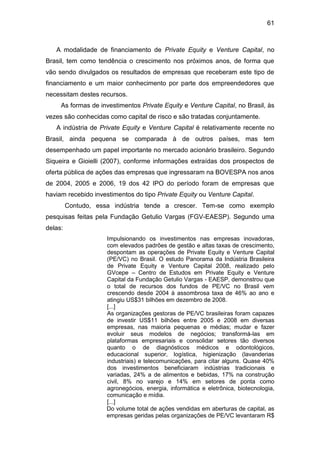 61
A modalidade de financiamento de Private Equity e Venture Capital, no
Brasil, tem como tendência o crescimento nos próximos anos, de forma que
vão sendo divulgados os resultados de empresas que receberam este tipo de
financiamento e um maior conhecimento por parte dos empreendedores que
necessitam destes recursos.
As formas de investimentos Private Equity e Venture Capital, no Brasil, às
vezes são conhecidas como capital de risco e são tratadas conjuntamente.
A indústria de Private Equity e Venture Capital é relativamente recente no
Brasil, ainda pequena se comparada à de outros países, mas tem
desempenhado um papel importante no mercado acionário brasileiro. Segundo
Siqueira e Gioielli (2007), conforme informações extraídas dos prospectos de
oferta pública de ações das empresas que ingressaram na BOVESPA nos anos
de 2004, 2005 e 2006, 19 dos 42 IPO do período foram de empresas que
haviam recebido investimentos do tipo Private Equity ou Venture Capital.
Contudo, essa indústria tende a crescer. Tem-se como exemplo
pesquisas feitas pela Fundação Getulio Vargas (FGV-EAESP). Segundo uma
delas:
Impulsionando os investimentos nas empresas inovadoras,
com elevados padrões de gestão e altas taxas de crescimento,
despontam as operações de Private Equity e Venture Capital
(PE/VC) no Brasil. O estudo Panorama da Indústria Brasileira
de Private Equity e Venture Capital 2008, realizado pelo
GVcepe – Centro de Estudos em Private Equity e Venture
Capital da Fundação Getulio Vargas - EAESP, demonstrou que
o total de recursos dos fundos de PE/VC no Brasil vem
crescendo desde 2004 à assombrosa taxa de 46% ao ano e
atingiu US$31 bilhões em dezembro de 2008.
[...]
As organizações gestoras de PE/VC brasileiras foram capazes
de investir US$11 bilhões entre 2005 e 2008 em diversas
empresas, nas maioria pequenas e médias; mudar e fazer
evoluir seus modelos de negócios; transformá-las em
plataformas empresariais e consolidar setores tão diversos
quanto o de diagnósticos médicos e odontológicos,
educacional superior, logística, higienização (lavanderias
industriais) e telecomunicações, para citar alguns. Quase 40%
dos investimentos beneficiaram indústrias tradicionais e
variadas, 24% a de alimentos e bebidas, 17% na construção
civil, 8% no varejo e 14% em setores de ponta como
agronegócios, energia, informática e eletrônica, biotecnologia,
comunicação e mídia.
[...]
Do volume total de ações vendidas em aberturas de capital, as
empresas geridas pelas organizações de PE/VC levantaram R$
 