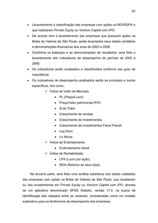 67
Levantamento e classificação das empresas com ações na BOVESPA e
que realizaram Private Equity ou Venture Capital com IPO.
De acordo com o levantamento das empresas que possuem ações na
Bolsa de Valores de São Paulo, serão levantados seus dados contábeis
e demonstrações financeiras dos anos de 2002 a 2008.
Conforme os balanços e as demonstrações de resultados, será feito o
levantamento dos indicadores de desempenho do período de 2002 a
2008.
Os indicadores serão analisados e classificados conforme seu grau de
importância.
Os indicadores de desempenho analisados serão os principais e outros
específicos, tais como:
 Índice de Valor de Mercado
PL (Preço/Lucro)
Preço/Valor patrimonial (P/V)
Q de Tobin
Crescimento de vendas
Crescimento de investimentos
Crescimento de investimentos Fama French
Log Ativo
Ln Ativos
 Índice de Endividamento
Endividamento Geral
 Índice de Rentabilidade
LPA (Lucro por ação)
ROA (Retorno do ativo total).
Na terceira parte, será feita uma análise estatística dos dados coletados
das empresas com ações na Bolsa de Valores de São Paulo, que receberam
ou não investimentos em Private Equity ou Venture Capital com IPO, através
de um aplicativo denominado SPSS Statistic, versão 17.0, na busca de
identificação das relações entre as variáveis, consideradas como um modelo
explicativo para os fenômenos de desempenho das empresas.
 