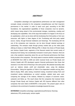 ABSTRACT
Competitive advantage and organizational performance are both management
concepts closely connected to the companies competitiveness and their long-term
permanence in the market. In order to reach such goal, according to the RBV
foundations, the organizational capabilities of those companies must be dynamic,
which means being ahead of the environmental changes, maintaining, creating and
developing new capabilities. One of the ways that enables it to happen is the focus on
its capitalization, which can be done with the fundraising from third parties or from own
resources, with higher or lower degree of risk. Fundraising with third party capital
occurs, mainly, through financial institutions and factorings. The fundraising with the
use of the companies own resources, can be done through retained earnings or
underwriting. The emission made through primary market sets up the initial public
offering of shares or Initial Public Offering (IPO). In Brazil, the choice of Private Equity
and Venture Capital funds, segments of the financial market that consist mainly of
temporary fund raising, has considerably increased in recent years. However, there are
only a few academic researches about the use and financial performance that these
funds provide to the companies. This study seeks to examine whether companies listed
at BOVESPA from 2002 to 2008 and which received funds via Private Equity and
Venture Capital with IPO developed superior financial performance than those that
received or not other kind of financing in the same period. We selected secondary data
such as: balance sheets, profit and shareholder value, using the database
Economática. Taking the logarithm of Tobin’s Q as dependent variable and log_Ativo,
Debt to Equity, ROA, sales raising, investment raising, investment raising Fame and
investment raising indebtedness as control variables, statistic tests were used,
comparing the average of the indexes, followed by analysis of economic sector,
subsector and follow up. The result shows that the companies that received funds
through Private Equity and Venture Capital with IPO became different from other
companies that were listed at BOVESPA in that period. The present paper aims to
contribute to the enrichment of academic knowledge towards this issue.
KEYWORDS Competitive advantage; organizational performance; financing;
debentures; IPO; private equity; venture capital.
 