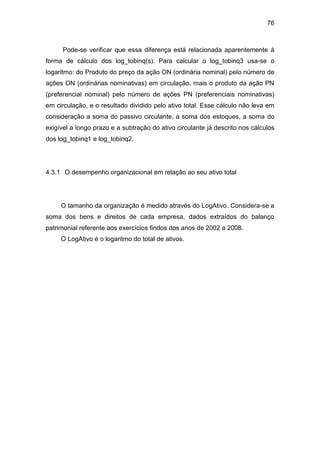 76
Pode-se verificar que essa diferença está relacionada aparentemente à
forma de cálculo dos log_tobinq(s). Para calcular o log_tobinq3 usa-se o
logaritmo: do Produto do preço da ação ON (ordinária nominal) pelo número de
ações ON (ordinárias nominativas) em circulação, mais o produto da ação PN
(preferencial nominal) pelo número de ações PN (preferenciais nominativas)
em circulação, e o resultado dividido pelo ativo total. Esse cálculo não leva em
consideração a soma do passivo circulante, a soma dos estoques, a soma do
exigível a longo prazo e a subtração do ativo circulante já descrito nos cálculos
dos log_tobinq1 e log_tobinq2.
4.3.1 O desempenho organizacional em relação ao seu ativo total
O tamanho da organização é medido através do LogAtivo. Considera-se a
soma dos bens e direitos de cada empresa, dados extraídos do balanço
patrimonial referente aos exercícios findos dos anos de 2002 a 2008.
O LogAtivo é o logaritmo do total de ativos.
 