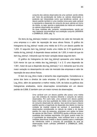 85
conjunto dos valores observados de uma variável, sendo obtida
por meio da ponderação de todos os valores observados e
podendo ser interpretada como sua tendência central. Já o
desvio padrão também é uma medida única para cada variável
e representa a dispersão do conjunto de seus valores em torno
da média, ou seja, aponta a capacidade da média em sintetizar
os valores observados da variável.
As duas medidas são, portanto, complementares, sendo por
isso bastante recomendável sua avaliação conjunta (ARANHA
e ZAMBALDI, 2008, pág. 7).
Os itens do log_tobinq(s) medem o desempenho do valor de mercado de
uma empresa e o valor de reposição de seus ativos físicos. O gráfico do
histograma do log_tobinq1 revela uma média de 0,19 e um desvio padrão de
1,203. O segundo item log_tobinq2 revela uma média de 0,19 igualmente à
média do log_tobinq2. A dispersão dessa variável, de 1,203, é maior do que do
item log_tobinq1, indicando que há maior variação desse segundo item.
O gráfico do histograma do item log_tobinq3 apresenta uma média de
0,04 menor do que as média dos log_tobinq(s) 1 e 2. E uma dispersão de
1,561, maior do que a dispersão dos log_tobinq(s) 1 e 2, indicando que há uma
maior variação no desempenho do valor de mercado das empresas e valor de
reposição de seus ativos físicos.
O item do Log_Ativo mede o tamanho das organizações. Considera-se a
soma dos bens e direitos de cada empresa. O gráfico do histograma do
Log_Ativo, além de apresentar a melhor média, 5,94, de todos os gráficos dos
histogramas analisados, reúne observações concentradas em um desvio
padrão de 0,898. E também com um maior número de observações.
Uma variável com um desvio padrão alto possui uma média
que não sintetiza de maneira eficiente o conjunto de valores
observados. Por outro lado, uma variável com desvio padrão
baixo indica uma boa qualidade da média como representante
do conjunto observado de valores. Isso acorre porque o desvio
padrão aponta a magnitude da dispersão dos dados na mesma
unidade de medida original da variável. A quantidade de
observações consideradas no cálculo da média e do desvio
padrão (no caso da pesquisa, empresas com ações na bolsa
de valores de São Paulo – BOVESPA) ajuda a informar sobre a
qualidade das medidas reportadas. Em geral, quanto maior for
a quantidade de observações, mais confiável será o uso das
medidas descritivas (média e desvio padrão) para a realização
de inferências sobre o conjunto da população do qual as
observações foram colhidas (ARANHA e ZAMBALDI, 2008,
págs. 7 e 8).
 