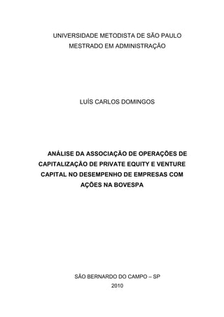 UNIVERSIDADE METODISTA DE SÃO PAULO
MESTRADO EM ADMINISTRAÇÃO
LUÍS CARLOS DOMINGOS
ANÁLISE DA ASSOCIAÇÃO DE OPERAÇÕES DE
CAPITALIZAÇÃO DE PRIVATE EQUITY E VENTURE
CAPITAL NO DESEMPENHO DE EMPRESAS COM
AÇÕES NA BOVESPA
SÃO BERNARDO DO CAMPO – SP
2010
 