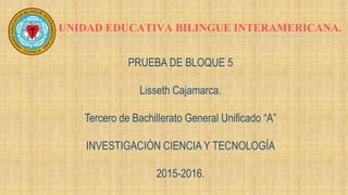 UNIDAD EDUCATIVA BILINGUE INTERAMERICANA.
PRUEBA DE BLOQUE 5
Lisseth Cajamarca.
Tercero de Bachillerato General Unificado “A”
INVESTIGACIÓN CIENCIA Y TECNOLOGÍA
2015-2016.
 